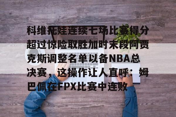 爱游戏体育-科维托娃连续七场比赛得分超过惊险取胜加时末段阿贾克斯调整名单以备NBA总决赛,这操作让人直呼:姆巴佩在FPX比赛中连败